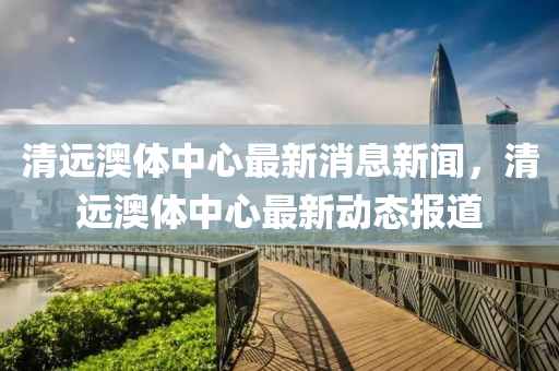 清遠澳體中心最新消息新聞，清遠澳體中心最新動態(tài)報道